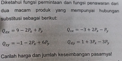 Diketahui fungsi permintaan dan fungsi penawaran dari
dua macam produk yang mempunyai hubungan
substitusi sebagai berikut:
Q_dx=9-2P_x+P_y Q_sx=-3+2P_x-P_y
Q_sy=-1-2P_x+6P_y Q_dy=1+3P_x-3P_y
Carilah harga dan jumlah keseimbangan pasarnya!