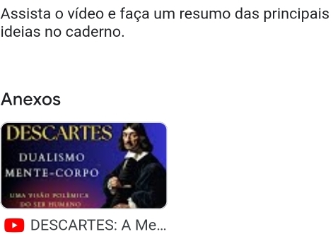 Assista o vídeo e faça um resumo das principais 
ideias no caderno. 
Anexos 
DESCARTES 
DUALISMO 
MENTE-CORPO 
Uma tisão polêmica 
DO SER HUM ANO 
DESCARTES: A Me...