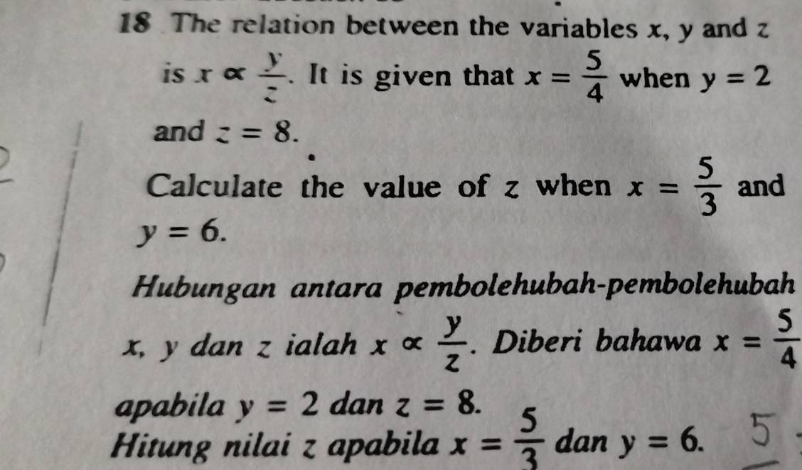 The relation between the variables x, y and z
is x α  y/z . It is given that x= 5/4  when y=2
and z=8. 
Calculate the value of z when x= 5/3  and
y=6. 
Hubungan antara pembolehubah-pembolehubah
x, y dan z ialah xalpha  y/z . Diberi bahawa x= 5/4 
apabila y=2 dan z=8. 
Hitung nilai z apabila x= 5/3  dan y=6.