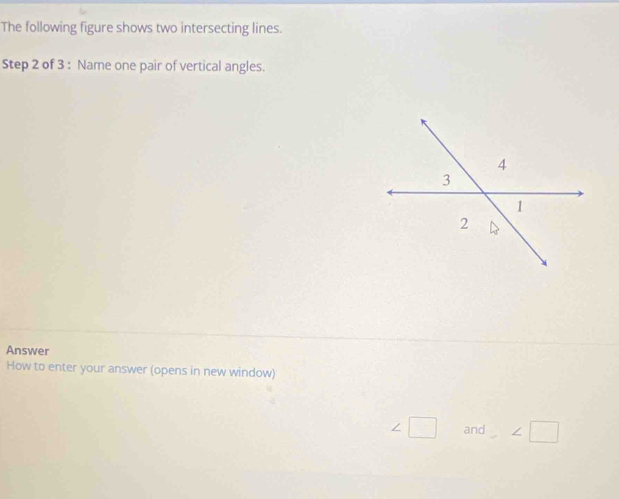 The following figure shows two intersecting lines. 
Step 2 of 3 : Name one pair of vertical angles. 
Answer 
How to enter your answer (opens in new window)
∠ □ and ∠ □