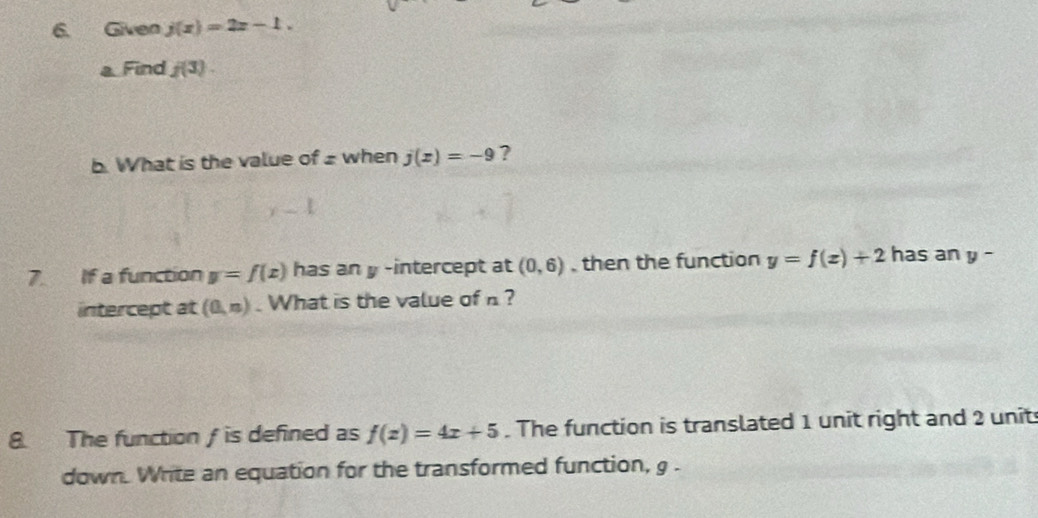 Given j(x)=2x-1. 
a Find f(3). 
b. What is the value of ± when j(x)=-9 ?
y-1
7. If a function y=f(x) has an y -intercept at (0,6) then the function y=f(x)+2 has an y-
intercept at (0,n). What is the value of n? 
8. The function / is defined as f(x)=4x+5. The function is translated 1 unit right and 2 unit 
down. Write an equation for the transformed function, g.