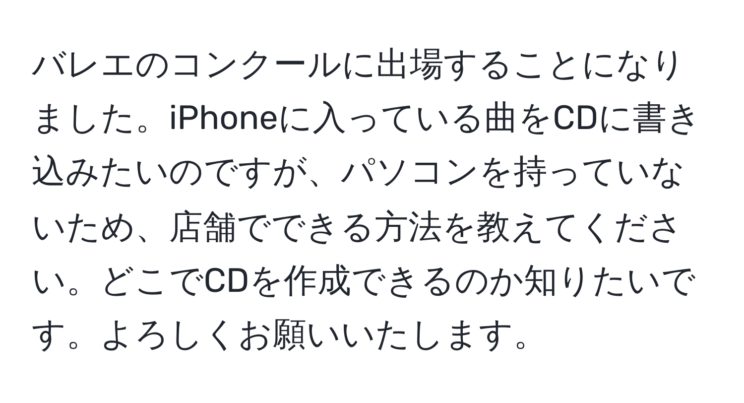 バレエのコンクールに出場することになりました。iPhoneに入っている曲をCDに書き込みたいのですが、パソコンを持っていないため、店舗でできる方法を教えてください。どこでCDを作成できるのか知りたいです。よろしくお願いいたします。