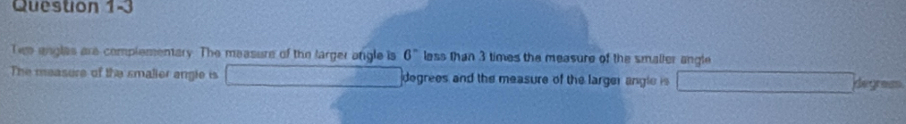 Queston 1-3 
Tee engles are complementary. The measure of the targer angle is 6^n less than 3 times the measure of the smaller angle 
The measure of the smalier angle is degrees and the measure of the larger angle is degram