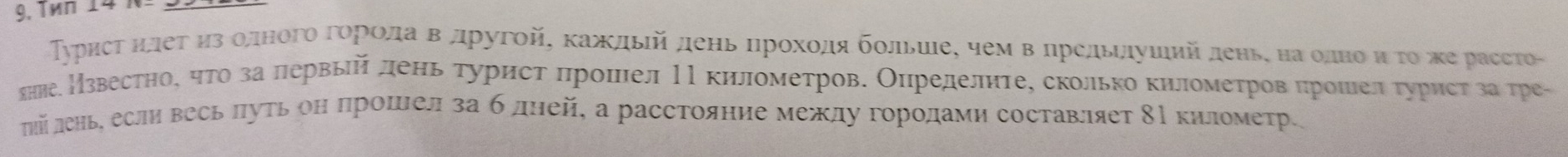 Tên 14 1 
Турисτ ηлеτ ηзΒолногоΒгоρрίοлаΒв другой, κаждьίй день ηηрοхοдяΕ бοльиιе, чем вΒηредьιдушийденьς наρодноοиό το же рассто- 
яние Нзвестное ηто за лервыйалень турист πрошел НΙкилометрове Олределнтее сколько километров πрошеелα турист за тре- 
лй лень если весь πуть он πрошеел за б дней, а расстояние между горοдами составляет 8Ρ киломеτр.