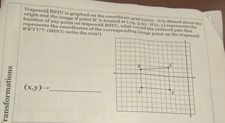 Trapezoid RSTU is graphed on the coordinate grid below. It is dilated about the 
origin and the image if point R' is located at (-15,3/2)
location of any point on trapezoid RSTU, what would the . If (x,y) red pair that represents the 
represents the coordinates of the corresponding image point on the trapezoid R'S' TU’? (HINT: write the rule!) 
E (x,y) _