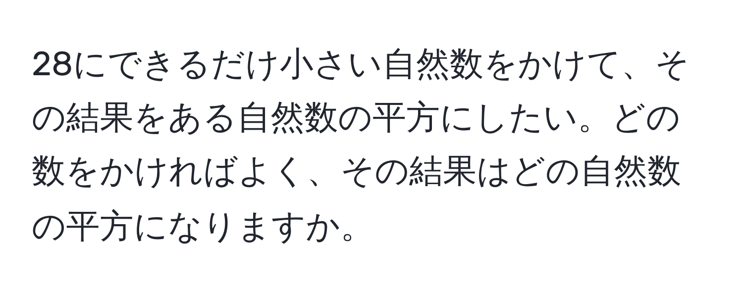 28にできるだけ小さい自然数をかけて、その結果をある自然数の平方にしたい。どの数をかければよく、その結果はどの自然数の平方になりますか。