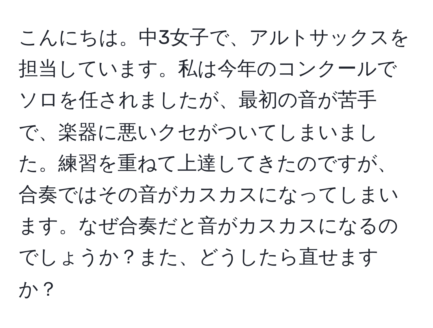 こんにちは。中3女子で、アルトサックスを担当しています。私は今年のコンクールでソロを任されましたが、最初の音が苦手で、楽器に悪いクセがついてしまいました。練習を重ねて上達してきたのですが、合奏ではその音がカスカスになってしまいます。なぜ合奏だと音がカスカスになるのでしょうか？また、どうしたら直せますか？