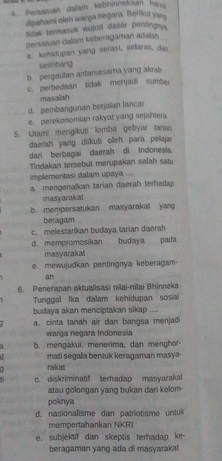 Persatuán dalam kebhinnekaan hárus
dipahami oleh warga negara. Berikut yang
toak termasuk wujud dasar pentingnys .
persatuan dalam kęberagaman adalah ...
a. kehidupan yang serasi, selaras, dan
seimbang
b. pergaulan antarsesama yang akrab
c. perbedaan tidak menjadi sumber
masalah
d. pembangunan berjalan lancar
e. perekonomian rakyat yang sejahtera
5. Utami mengikuti lomba gebyar tarian
daerah yang diikuti oleh para pelajar
dari berbagai daerah di Indonesia.
Tindakan tersebut merupakan salah satu
implementasi dalam upaya ....
a. mengenalkan tarian daerah terhadap
masyarakat
b. mempersatukan masyarakat yang
beragam
c. melestarikan budaya tarian daerah
d. mempromosikan budaya pada
masyarakat
e. mewujudkan pentingnya keberagam-
an
6. Penerapan aktualisasi nilai-nilai Bhinneka
Tunggal Ika dalam kehidupan sosial
budaya akan menciptakan sikap ....
a. cinta tanah air dan bangsa menjadi
warga negará Indonesia
3 b. mengakui, menerima, dan menghor-
a
mati segala bentuk keragaman masya-
rakat
c. diskriminatif terhadap masyarakat
atau golongan yang bukan dari kelom-
poknya
d. nasionalisme dan patriotisme untu
mempertahankan NKRI
e. subjektif dan skeptis terhadap ke-
beragaman yang ada di masyarakat