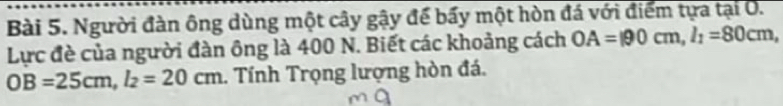 Người đàn ông dùng một cây gậy để bấy một hòn đá với điểm tựa tại O. 
Lực đè của người đàn ông là 400 N. Biết các khoảng cách OA=190cm, l_1=80cm,
OB=25cm, l_2=20cm. Tính Trọng lượng hòn đá.