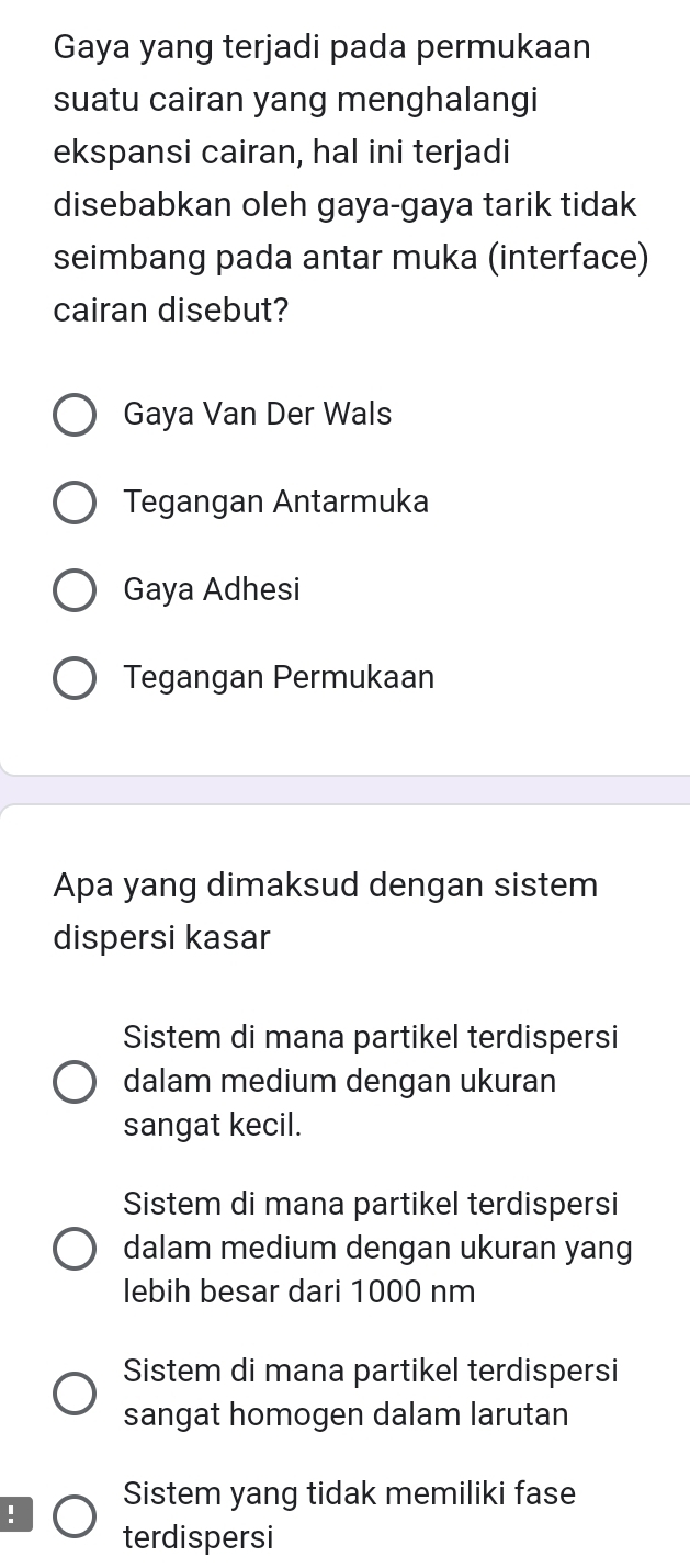 Gaya yang terjadi pada permukaan
suatu cairan yang menghalangi
ekspansi cairan, hal ini terjadi
disebabkan oleh gaya-gaya tarik tidak
seimbang pada antar muka (interface)
cairan disebut?
Gaya Van Der Wals
Tegangan Antarmuka
Gaya Adhesi
Tegangan Permukaan
Apa yang dimaksud dengan sistem
dispersi kasar
Sistem di mana partikel terdispersi
dalam medium dengan ukuran
sangat kecil.
Sistem di mana partikel terdispersi
dalam medium dengan ukuran yang
lebih besar dari 1000 nm
Sistem di mana partikel terdispersi
sangat homogen dalam larutan
! Sistem yang tidak memiliki fase
terdispersi