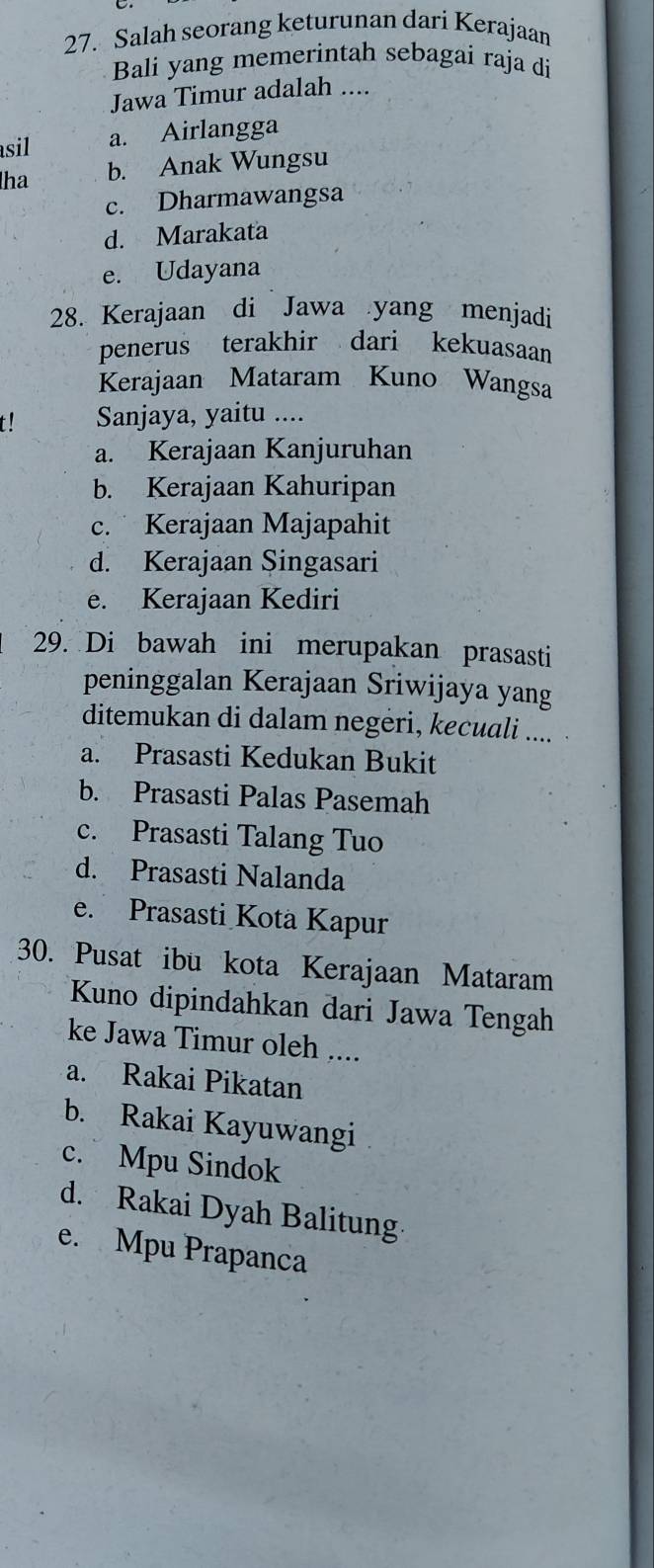 Salah seorang keturunan dari Kerajaan
Bali yang memerintah sebagai raja di
Jawa Timur adalah ....
sil a. Airlangga
ha b. Anak Wungsu
c. Dharmawangsa
d. Marakata
e. Udayana
28. Kerajaan di Jawa yang menjadi
penerus terakhir dari kekuasaan
Kerajaan Mataram Kuno Wangsa
t! Sanjaya, yaitu ....
a. Kerajaan Kanjuruhan
b. Kerajaan Kahuripan
c. Kerajaan Majapahit
d. Kerajaan Singasari
e. Kerajaan Kediri
29. Di bawah ini merupakan prasasti
peninggalan Kerajaan Sriwijaya yang
ditemukan di dalam negėri, kecuali ....
a. Prasasti Kedukan Bukit
b. Prasasti Palas Pasemah
c. Prasasti Talang Tuo
d. Prasasti Nalanda
e. Prasasti Kota Kapur
30. Pusat ibu kota Kerajaan Mataram
Kuno dipindahkan dari Jawa Tengah
ke Jawa Timur oleh ....
a. Rakai Pikatan
b. Rakai Kayuwangi
c. Mpu Sindok
d. Rakai Dyah Balitung
e. Mpu Prapanca