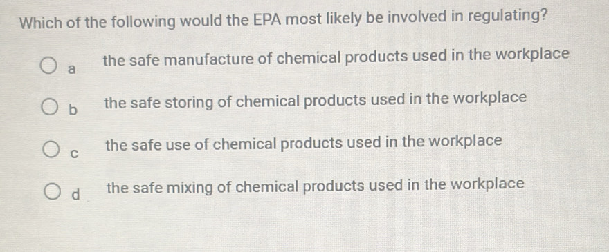 Which of the following would the EPA most likely be involved in regulating?
a the safe manufacture of chemical products used in the workplace
b the safe storing of chemical products used in the workplace
C the safe use of chemical products used in the workplace
d the safe mixing of chemical products used in the workplace