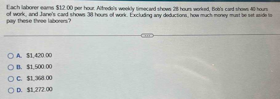 Each laborer earns $12.00 per hour. Alfredo's weekly timecard shows 28 hours worked, Bob's card shows 40 hours
of work, and Jane's card shows 38 hours of work. Excluding any deductions, how much money must be set aside to
pay these three laborers?
A. $1,420.00
B. $1,500.00
C. $1,368.00
D. $1,272.00