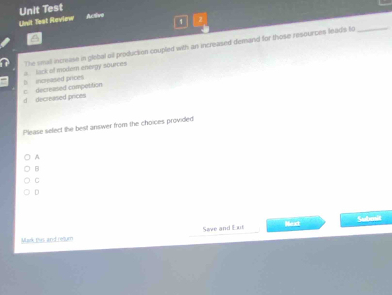 Unit Test
Unit Test Review Active
1 2
The small increase in global oil production coupled with an increased demand for those resources leads to_
b increased prices a lack of modern energy sources
d decreased prices c decreased competition
Please select the best answer from the choices provided
A
B
C
D
Save and Exit Next Submit
Mark this and return