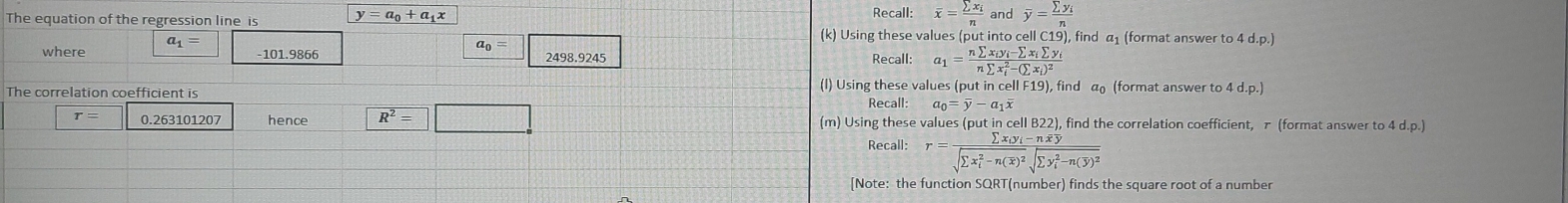 Recall: overline x=frac sumlimits x_in and overline y=frac sumlimits y_in
The equation of the regression line is y=a_0+a_1x (k) Using these values (put into cell C19), find α₁ (format answer to 4 d.p.) 
where a_1=
a_0=
-101.9866 2498.9245 Recall: a_1=frac nsumlimits x_iy_i-sumlimits x_isumlimits y_i(nsumlimits x_i)^2-(sumlimits x_i)^2
The correlation coefficient is 
(l) Using these values (put in cell F19 , find a (format answer to d. p.)
Recall: a_0=overline y-a_1overline x
r= 0.263101207 hence R^2=□ (m) Using these values (put in cell B22), find the correlation coefficient, π (format answer to 4d.p.)
Recall: r=frac sumlimits x_iy_i-noverline xoverline y(sqrt(sumlimits x_i)^2-n(overline x))^2sqrt (sumlimits y_i)^2-n(overline y)^2
[Note: the function SQRT(number) finds the square root of a number
