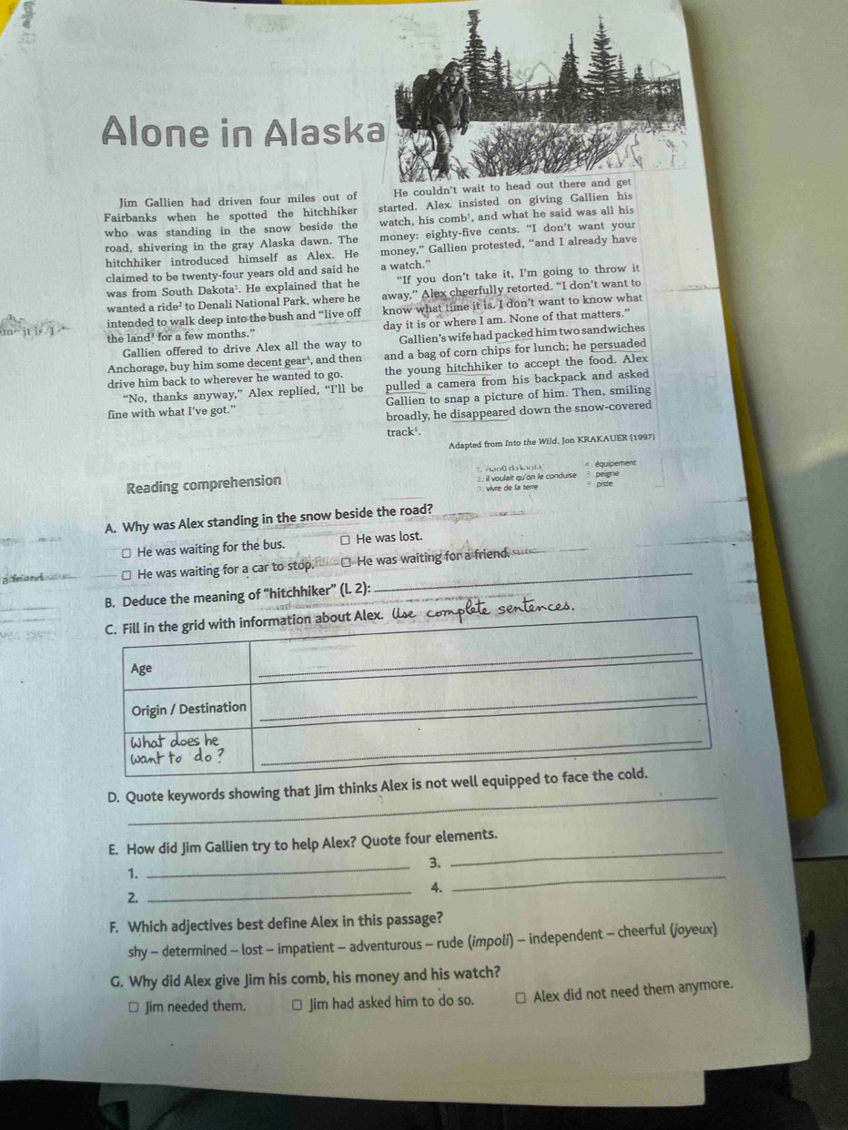Alone in Alask
Jim Gallien had driven four miles out of
Fairbanks when he spotted the hitchhiker started. Alex insisted on giving Gallien h
who was standing in the snow beside the watch, his comb, and what he said was all his
road, shivering in the gray Alaska dawn. The money: eighty-five cents. “I don’t want your
hitchhiker introduced himself as Alex. He money,” Gallien protested, “and I already have
claimed to be twenty-four years old and said he a watch.”
was from South Dakota¹. He explained that he “If you don’t take it, I’m going to throw it
wanted a ride² to Denali National Park, where he away,” Alex cheerfully retorted. “I don’t want to
intended to walk deep into the bush and “live off know what time it is. I don't want to know what
the land³ for a few months." day it is or where I am. None of that matters.”
Gallien offered to drive Alex all the way to Gallien’s wife had packed him two sandwiches
Anchorage, buy him some decent gear , and then and a bag of corn chips for lunch; he persuaded
drive him back to wherever he wanted to go. the young hitchhiker to accept the food. Alex
“No, thanks anyway,” Alex replied, “I’ll be pulled a camera from his backpack and asked
fine with what I’ve got.” Gallien to snap a picture of him. Then, smiling
broadly, he disappeared down the snow-covered
track.
Adapted from Into the Wild, Jon KRAKAUER (1997)
Reading comprehension `   woō da koh  2. il voulait qu'on le conduise 3. peigne  équipement
vivre de la tere piste
A. Why was Alex standing in the snow beside the road?
≌ He was waiting for the bus. ≌ He was lost.
= feland nc us ≌ He was waiting for a car to stop. ⊥ He was waiting for a friend.
B. Deduce the meaning of “hitchhiker” (l. 2):
_
D. Quote keywords showing that Jim thinks Alex is 
E. How did Jim Gallien try to help Alex? Quote four elements.
3.
1.
_
_
_4.
2.
_
F. Which adjectives best define Alex in this passage?
shy - determined - lost - impatient - adventurous - rude (impoli) - independent - cheerful (joyeux)
G. Why did Alex give Jim his comb, his money and his watch?
□ Jim needed them. □ Jim had asked him to do so. Alex did not need them anymore.