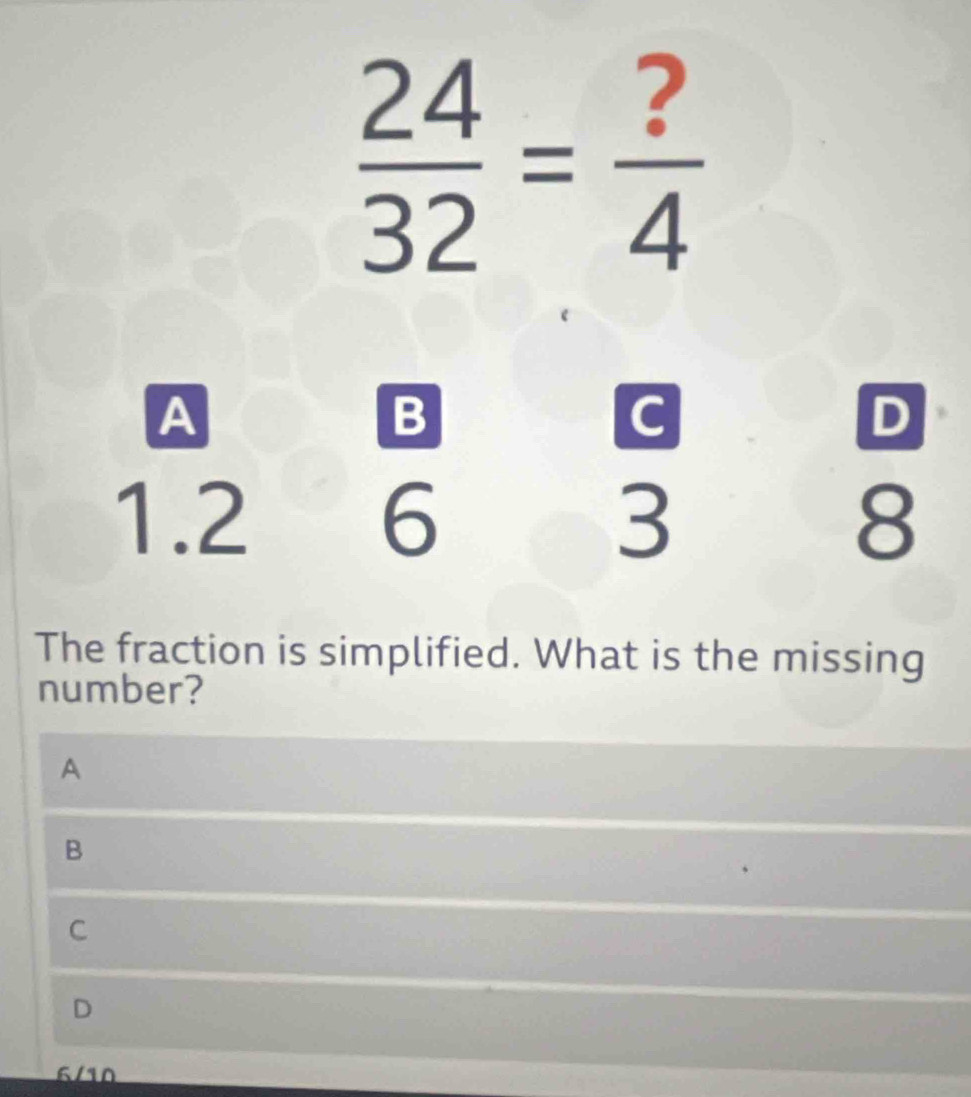  24/32 = ?/4 
A
B
G
D
1.2 6 3 8
The fraction is simplified. What is the missing
number?
A
B
C
D
6/10