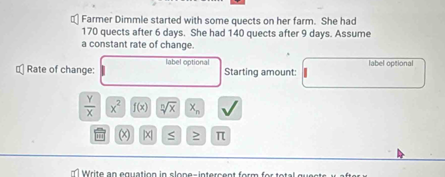 Farmer Dimmle started with some quects on her farm. She had
170 quects after 6 days. She had 140 quects after 9 days. Assume 
a constant rate of change. 
label optional label optional 
Rate of change: Starting amount:
 Y/X  x^2 f(x) sqrt[n](x) X_n
(x) |x| S ≥ π
Write an equation in slope-intercent form for total