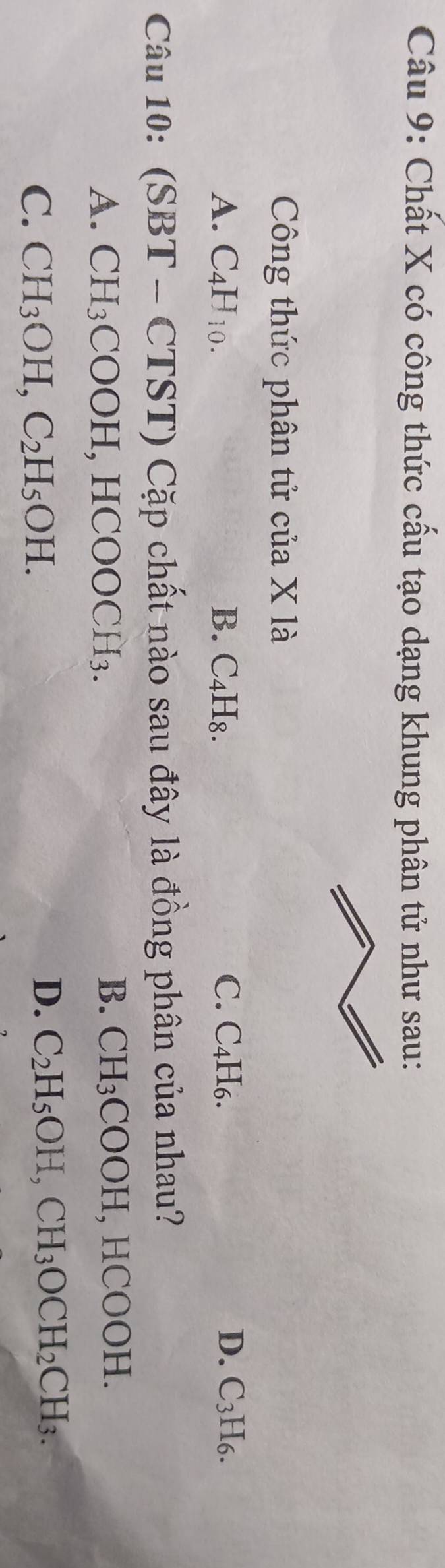 Chất X có công thức cấu tạo dạng khung phân tử như sau:
Công thức phân tử của X là
A. C_4H_10. B. C₄H₈. C. C₄H₆. D. C_3F [6.
Câu 10: (SB T - CTST) Cặp chất nào sau đây là đồng phân của nhau?
A. CH_3 COOH , HCOOCH₃.
B. CH_3COOH, HCOOH
C. CH_3OH, C_2H_5OH.
D. C_2H_5OH, CH_3OCH_2CH_3.