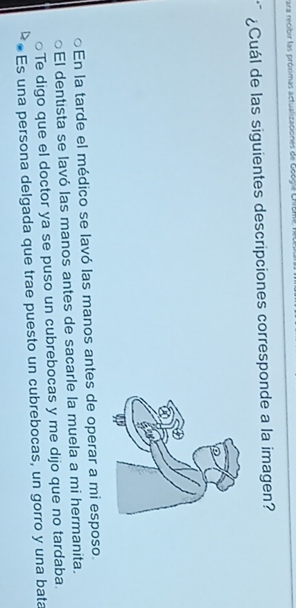 Para recibir las próximas actualizaciones de Eoogía Chcm
¿Cuál de las siguientes descripciones corresponde a la imagen?
En la tarde el médico se lavó las manos antes de operar a mi esposo.
El dentista se lavó las manos antes de sacarle la muela a mi hermanita.
Te digo que el doctor ya se puso un cubrebocas y me dijo que no tardaba.
Es una persona delgada que trae puesto un cubrebocas, un gorro y una bata