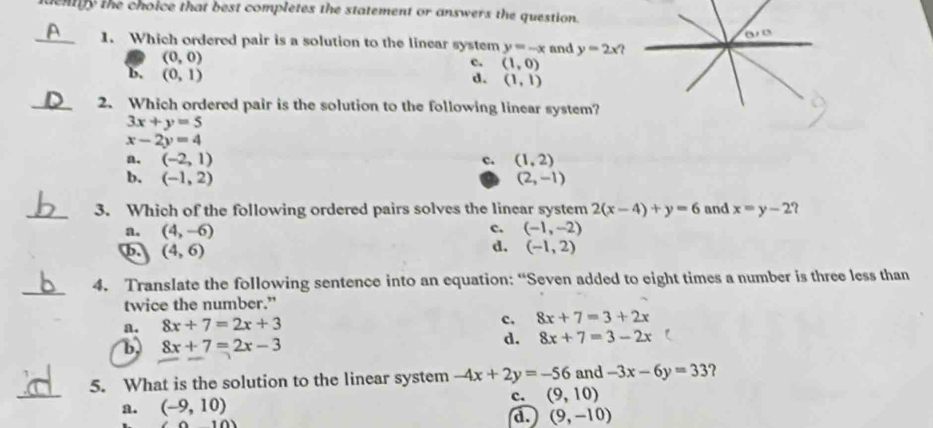 dentiy the choice that best completes the statement or answers the question.
0/0
_1. Which ordered pair is a solution to the linear system y=-x and y=2x?
(0,0)
c. (1,0)
b, (0,1)
d. (1,1)
_2. Which ordered pair is the solution to the following linear system?
3x+y=5
x-2y=4
a. (-2,1) c. (1,2)
b. (-1,2) (2,-1)
_3. Which of the following ordered pairs solves the linear system 2(x-4)+y=6 and x=y-2 7
c.
a. (4,-6) (-1,-2)
d.
b. (4,6) (-1,2)
_
4. Translate the following sentence into an equation: “Seven added to eight times a number is three less than
twice the number.”
a. 8x+7=2x+3
c. 8x+7=3+2x
b 8x+7=2x-3
d. 8x+7=3-2x
_
5. What is the solution to the linear system -4x+2y=-56 and -3x-6y=33 2
a. (-9,10) c. (9,10)
(10)
d. (9,-10)