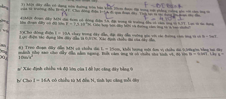 en doun ary. 
3) Một dây dẫn có dạng nửa đường tròn bán kính 20cm được đặt trong mặt phẳng vuống góc với cảm ứng từ 
ảng của từ trường đều B=0.4T Cho dòng điện I=5 A đi qua đoạn dây. Tính lực từ tác dụng lên đoạn dây dẫn. 
4)Một đoạn dây MN dài 6cm có dồng điện 5A đặt trong từ trường đều có cảm ứng từ 0,5T. Lực từ tác dụng 
vng lên đoạn dây có độ lớn F=7,5.10^(-2)N. Góc hợp bởi dây MN và đường cảm ứng từ là bao nhiêu? 
Vớ 5)Cho dòng điện I=10A chay trong dây dẫn, đặt dây dẫn vuông góc với các đường cảm ứng từ có B=5mT. 
Lực điện tác dụng lên dây dẫn là 0,01N. Xác định chiều dài của dây dẫn. 
ian 
6) Treo đoạn dây dẫn MN có chiều dài L=25cm , khối lượng một đơn vị chiều dài 0,04kg/m bằng hai dây 
bng mảnh nhẹ sao cho dẫy dẫn nằm ngang. Biết cảm ứng từ có chiều như hình vẽ, độ lớn B=0.04T
00,d 10m/s^2. Lây g=
a/ Xác định chiều và độ lớn của I đề lực căng dây bằng 0
b/ Cho I=16A có chiều từ M đến N, tính lực căng mỗi dây