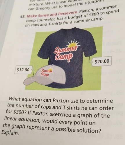 mixture. What linear equal 
can Gregory use to model the situation 
43. Make Sense and Persevere Paxton, a summer 
camp counselor, has a budget of $300 to spend 
s and T-shirts for a summer camp. 
What equation can Paxton use to determine 
the number of caps and T-shirts he can order 
for $300? If Paxton sketched a graph of the 
linear equation, would every point on 
the graph represent a possible solution? 
Explain.