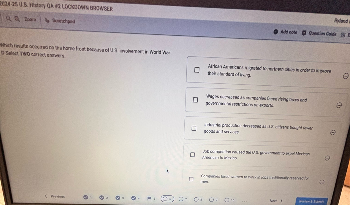 2024-25 U.S. History QA #2 LOCKDOWN BROWSER Ryland
Zoom Scratchpad Add note Question Guide
Which results occurred on the home front because of U.S. involvement in World War
I? Select TWO correct answers.
African Americans migrated to northern cities in order to improve
their standard of living.
Wages decreased as companies faced rising taxes and
governmental restrictions on exports.
Industrial production decreased as U.S. citizens bought fewer
goods and services.
Job competition caused the U.S. government to expel Mexican
American to Mexico.
Companies hired women to work in jobs traditionally reserved for
men.
《 Previous Review & Submit
10 Next 》