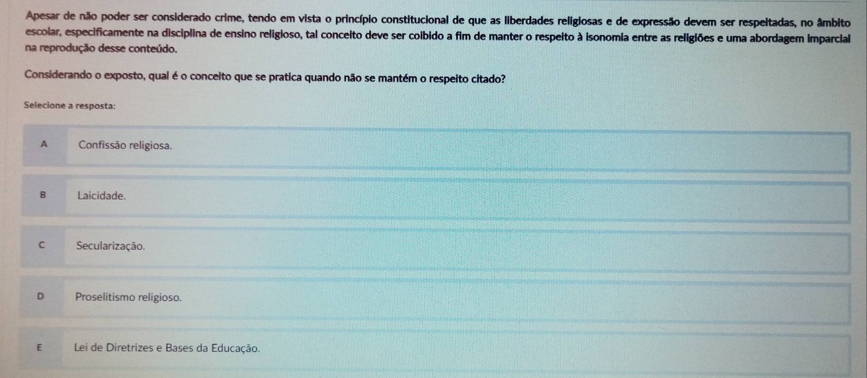 Apesar de não poder ser considerado crime, tendo em vista o princípio constitucional de que as liberdades religiosas e de expressão devem ser respeltadas, no âmbito
escolar, especificamente na disciplina de ensino religioso, tal conceito deve ser coibido a fim de manter o respeito à isonomia entre as religiões e uma abordagem imparcial
na reprodução desse conteúdo.
Considerando o exposto, qual é o conceito que se pratica quando não se mantém o respeito citado?
Selecione a resposta:
A Confissão religiosa.
B Laicidade.
C Secularização.
D Proselitismo religioso.
E Lei de Diretrizes e Bases da Educação.