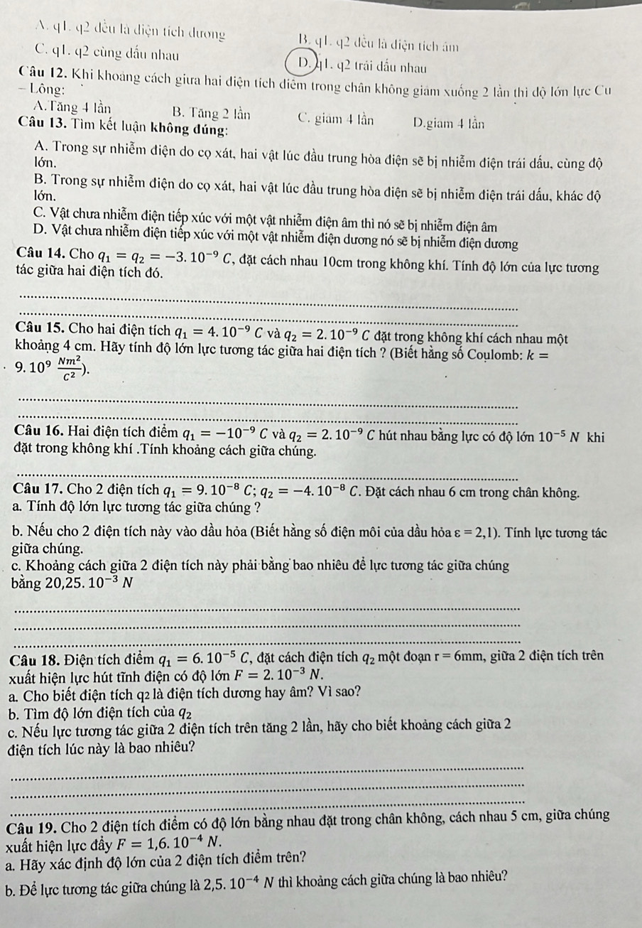 A. q1. q2 đều là diện tích dương B. q1. q2 đều là điện tích âm
C. q1. q2 cùng dấu nhau D. q1. q2 trái đấu nhau
Cậu 12. Khi khoảng cách giưa hai điện tích diểm trong chân không giám xuống 2 lần thì độ lớn lực Cư
- Lông:
A. Tăng 4 lần B. Tăng 2 lần C. giám 4 lần
Câu 13. Tìm kết luận không đúng: D.giam 4 lần
A. Trong sự nhiễm điện do cọ xát, hai vật lúc đầu trung hòa điện sẽ bị nhiễm điện trái dấu, cùng độ
lớn.
B. Trong sự nhiễm điện do cọ xát, hai vật lúc đầu trung hòa điện sẽ bị nhiễm điện trái dấu, khác độ
lớn.
C. Vật chưa nhiễm điện tiếp xúc với một vật nhiễm điện âm thì nó sẽ bị nhiễm điện âm
D. Vật chưa nhiễm điện tiếp xúc với một vật nhiễm điện dương nó sẽ bị nhiễm điện dương
Câu 14. Cho q_1=q_2=-3.10^(-9)C , đặt cách nhau 10cm trong không khí. Tính độ lớn của lực tương
tác giữa hai điện tích đó.
_
_
Câu 15. Cho hai điện tích q_1=4.10^(-9)C và q_2=2.10^(-9)C đặt trong không khí cách nhau một
khoảng 4 cm. Hãy tính độ lớn lực tương tác giữa hai điện tích ? (Biết hằng số Coulomb: k=
9.10^9 Nm^2/C^2 ).
_
_
Câu 16. Hai điện tích điểm q_1=-10^(-9)C và q_2=2.10^(-9)C hút nhau bằng lực có độ lớn 10^(-5)N khi
đặt trong không khí .Tính khoảng cách giữa chúng.
_
Câu 17. Cho 2 điện tích q_1=9.10^(-8)C;q_2=-4.10^(-8)C *. Đặt cách nhau 6 cm trong chân không.
a. Tính độ lớn lực tương tác giữa chúng ?
b. Nếu cho 2 điện tích này vào dầu hỏa (Biết hằng số điện môi của dầu hỏa varepsilon =2,1).  Tính lực tương tác
giữa chúng.
c. Khoảng cách giữa 2 điện tích này phải bằng bao nhiêu để lực tương tác giữa chúng
bằng 20,25.10^(-3)N
_
_
_
Câu 18. Điện tích điểm q_1=6.10^(-5)C ', đặt cách điện tích q_2 một đoạn r=6mm , giữa 2 điện tích trên
xuất hiện lực hút tĩnh điện có độ lớn F=2.10^(-3)N.
a. Cho biết điện tích q2 là điện tích dương hay âm? Vì sao?
b. Tìm độ lớn điện tích của q_2
c. Nếu lực tương tác giữa 2 điện tích trên tăng 2 lần, hãy cho biết khoảng cách giữa 2
điện tích lúc này là bao nhiêu?
_
_
_
Câu 19. Cho 2 điện tích điểm có độ lớn bằng nhau đặt trong chân không, cách nhau 5 cm, giữa chúng
xuất hiện lực đầy F=1,6.10^(-4)N.
a. Hãy xác định độ lớn của 2 điện tích điểm trên?
b. Để lực tương tác giữa chúng là 2,5. 10^(-4)N thì khoảng cách giữa chúng là bao nhiêu?