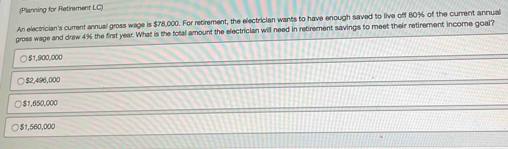 (Planning for Retirement LC)
An electrician's current annual gross wage is $78,000. For retirement, the electrician wants to have enough saved to live off 80% of the current annual
gross wage and draw 4% the first year. What is the total amount the electrician will need in retirement savings to meet their retirement income goal?
$1,900,000
$2,496,000
$1,650,000
$1,560,000