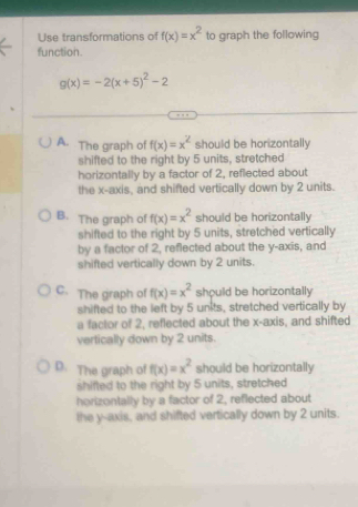 Use transformations of f(x)=x^2 to graph the following
function.
g(x)=-2(x+5)^2-2
A. The graph of f(x)=x^2 should be horizontally
shifted to the right by 5 units, stretched
horizontally by a factor of 2, reflected about
the x-axis, and shifted vertically down by 2 units.
B. The graph of f(x)=x^2 should be horizontally 
shifted to the right by 5 units, stretched vertically
by a factor of 2, reflected about the y-axis, and
shifted vertically down by 2 units.
C. The graph of f(x)=x^2 should be horizontally
shifted to the left by 5 units, stretched vertically by
a factor of 2, reflected about the x-axis, and shifted
vertically down by 2 units.
D. The graph of f(x)=x^2 should be horizontally
shifted to the right by 5 units, stretched
horizontally by a factor of 2, reflected about
the y-axis, and shifted vertically down by 2 units.