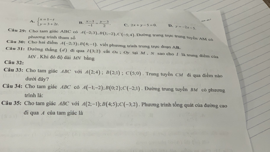 A. beginarrayl x=1-t y=3+2t.endarray. B.  (x-1)/-1 = (y-3)/2 . C. 2x+y-5=0. D. y=-2x-5. 
Câu 29: Cho tam giác ABC có A(-2;3), B(1;-2), C(-5;4) Đường trung trực trung tuyển AM có
phương trình tham số
Câu 30: Cho hai điểm A(-2;3); B(4;-1). viết phương trình trung trực doạn AB.
Câu 31: Đường thẳng (đ) đi qua I(3;2) cất Ox; Oy tại M , N sao cho / là trung điểm của
MN. Khi đó độ dài MN bằng
Câu 32:
Câu 33: Cho tam giác ABC với A(2;4); B(2;1); C(5;0). Trung tuyến CM đi qua điểm nào
dưới đây?
Câu 34: Cho tam giác ABC có A(-1;-2); B(0;2); C(-2;1). Đường trung tuyến BM có phương
trình là:
Câu 35: Cho tam giác ABC với A(2;-1); B(4;5); C(-3;2). Phương trình tổng quát của đường cao
đi qua A của tam giác là