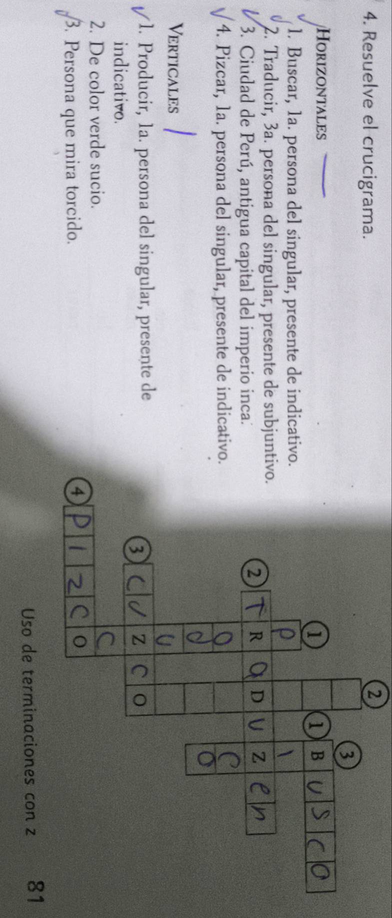 Resuelve el crucigrama. 
2 
3 
HorizoNtalEs 1 B 
1 
1. Buscar, 1a. persona del singular, presente de indicativo. 
2. Traducir, 3a. persona del singular, presente de subjuntivo. 
3. Ciudad de Perú, antigua capital del imperio inca: 
2 R D Z 
4. Pizcar, 1a. persona del singular, presente de indicativo. 
Verticales 
1. Producir, 1a. persona del singular, presente de 
3 
z C 
indicativo. 
2. De color verde sucio. 
5 . Persona que mira torcido. 
4 
0 
Uso de terminaciones con z 81