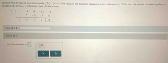 Consider the division of two polynomials: f(x)=(x-c). The result of the synthetic division process is shown here. Write the polynomials representing the (a) 
Dividend, (b) Divisor, (c) Quotient, and (d) Remainder.
5 -8 18 -12
5 -15 15
1 -3 3 0
Part: 0 / 4 
Part 1 of 4 
(a) The dividend is □. □^(□) 
× 5