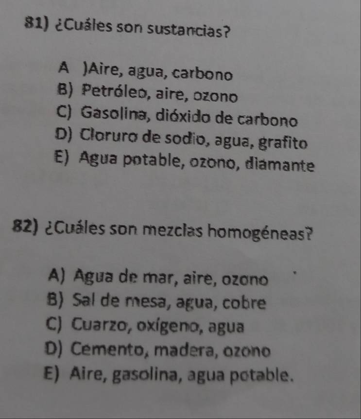 ¿Cuáles son sustancias?
A )Aire, agua, carbono
B) Petróleo, aire, ozono
C) Gasolina, dióxido de carbono
D) Cloruro de sodio, agua, grafito
E) Agua potable, ozono, diamante
82) ¿Cuáles son mezclas homogéneas?
A) Agua de mar, aire, ozono
B) Sal de mesa, agua, cobre
C) Cuarzo, oxígeno, agua
D) Cemento, madera, ozono
E) Aire, gasolina, agua potable.