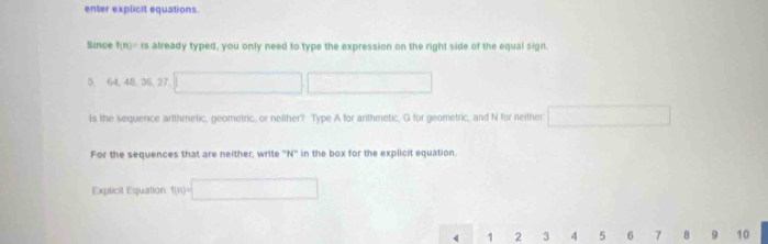 enter explicit equations. 
Since f(n)=is already typed, you only need to type the expression on the right side of the equal sign.
3 64, 48, 36, 27
Is the sequence arlthmetic, geometric, or neither? Type A for arithmetic, G for geometric, and N for neither 
For the sequences that are neither, write '' N '' in the box for the explicit equation. 
Explicit Equation f(n)=| < <tex>1 2 3 4 5 6 7 8 10