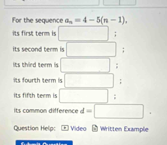 For the sequence a_n=4-5(n-1), 
its first term is ; 
its second term is □°; 
its third term is  □ /□  ; 
its fourth term is □ □ ;
(-3,4)
its fifth term is frac ^circ  □ ,□ ); 
its common difference d=□
Question Help: Video = Written Example