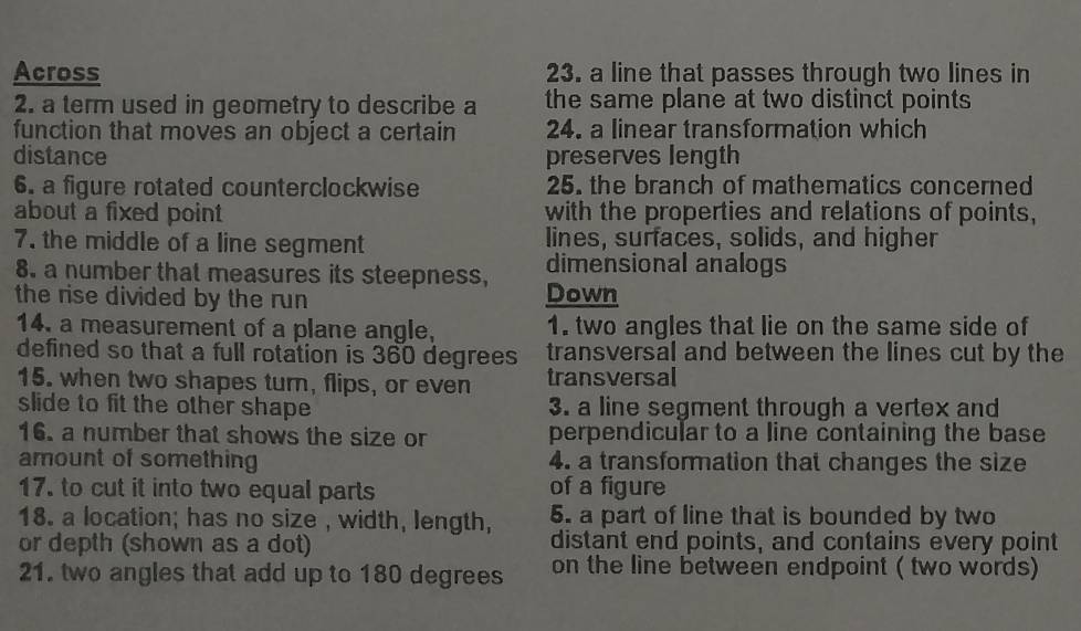 Across 23. a line that passes through two lines in
2. a term used in geometry to describe a the same plane at two distinct points
function that moves an object a certain 24. a linear transformation which
distance preserves length
6. a figure rotated counterclockwise 25. the branch of mathematics concerned
about a fixed point with the properties and relations of points,
7. the middle of a line segment lines, surfaces, solids, and higher
8. a number that measures its steepness, dimensional analogs
the rise divided by the run Down
14. a measurement of a plane angle, 1. two angles that lie on the same side of
defined so that a full rotation is 360 degrees transversal and between the lines cut by the
15. when two shapes turn, flips, or even transversal
slide to fit the other shape 3. a line segment through a vertex and
16. a number that shows the size or perpendicular to a line containing the base
amount of something 4. a transformation that changes the size
17. to cut it into two equal parts of a figure
18. a location; has no size , width, length, 5. a part of line that is bounded by two
or depth (shown as a dot) distant end points, and contains every point
21. two angles that add up to 180 degrees on the line between endpoint ( two words)