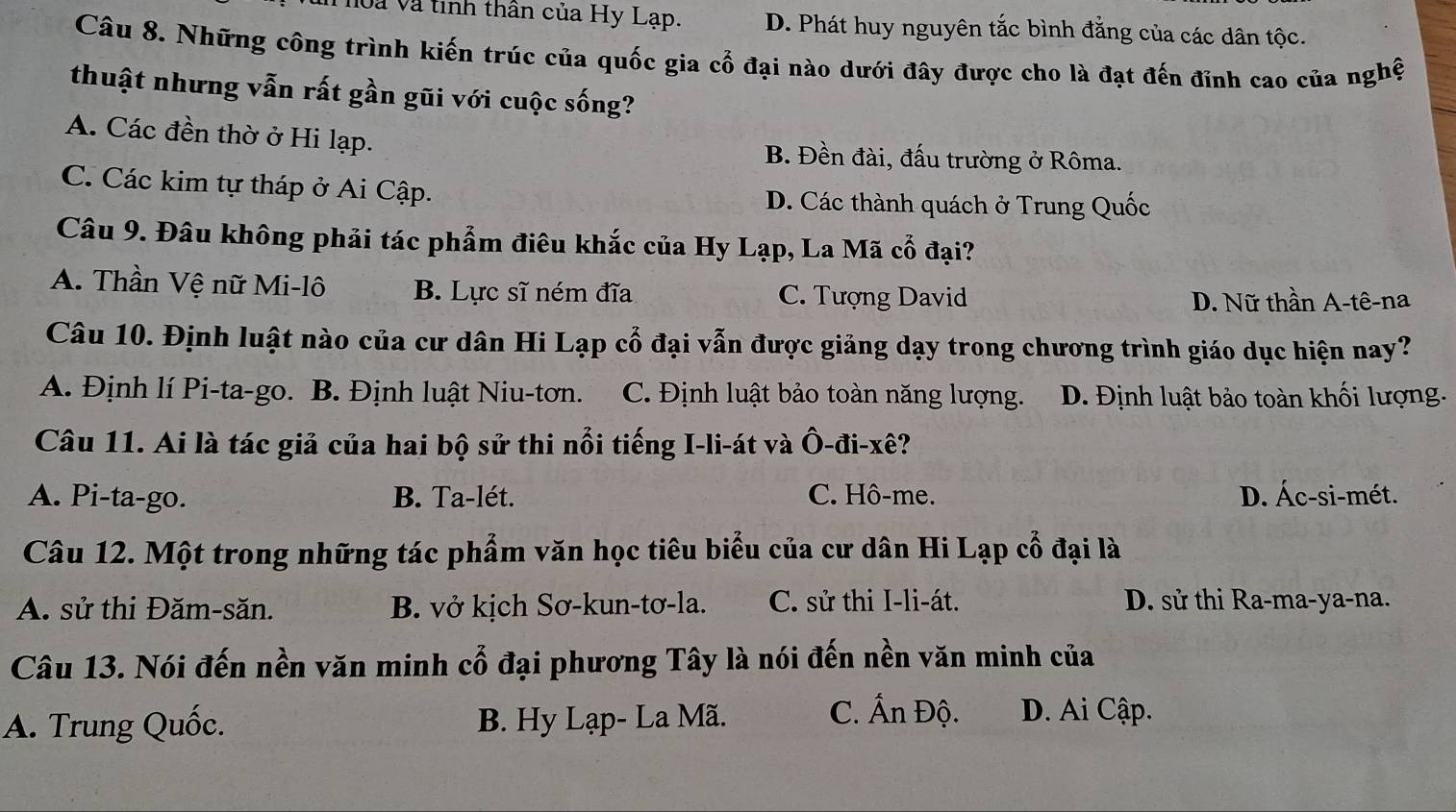 oà và tinh thân của Hy Lạp. D. Phát huy nguyên tắc bình đẳng của các dân tộc.
Câu 8. Những công trình kiến trúc của quốc gia cổ đại nào dưới đây được cho là đạt đến đỉnh cao của nghệ
thuật nhưng vẫn rất gần gũi với cuộc sống?
A. Các đền thờ ở Hi lạp. B. Đền đài, đấu trường ở Rôma.
C. Các kim tự tháp ở Ai Cập. D. Các thành quách ở Trung Quốc
Câu 9. Đâu không phải tác phẩm điêu khắc của Hy Lạp, La Mã cổ đại?
A. Thần Vệ nữ Mi-lô B. Lực sĩ ném đĩa C. Tượng David
D. Nữ thần A-tê-na
Câu 10. Định luật nào của cư dân Hi Lạp cổ đại vẫn được giảng dạy trong chương trình giáo dục hiện nay?
A. Định lí Pi-ta-go. B. Định luật Niu-tơn. C. Định luật bảo toàn năng lượng. D. Định luật bảo toàn khối lượng.
Câu 11. Ai là tác giả của hai bộ sử thi nổi tiếng I-li-át và Ô-đi-xê?
A. Pi-ta-go. B. Ta-lét. C. Hô-me. D. Ác-si-mét.
Câu 12. Một trong những tác phẩm văn học tiêu biểu của cư dân Hi Lạp cổ đại là
A. sử thi Đăm-săn. B. vở kịch Sơ-kun-tơ-la. C. sử thi I-li-át. D. sử thi Ra-ma-ya-na.
Câu 13. Nói đến nền văn minh cổ đại phương Tây là nói đến nền văn minh của
A. Trung Quốc. B. Hy Lạp- La Mã. C. Ấn Độ. D. Ai Cập.