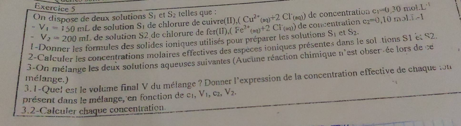 On dispose de deux solutions S_1 et S_2 telles que :
-V_1=150mL de solution S_1 de chlorure de cuivre(II), (Cu^(2+)(aq)+2Cl^-(aq)) de concentration c_1=0,30mol.L^(-1)
-V_2=200ml L de solution S2 de chlorure de fer(II),(Fe^(2+)(aq)+2CI^-(aq)) de concentration c_2=0,10mol.I.-1
1-Donner les formules des solides ioniques utilisés pour préparer les solutions S_1 et S_2. 
2-Calculer les concentrations molaires effectives des espèces ioniques présentes dans le sol tions S1 et S2. 
3-On mélange les deux solutions aqueuses suivantes (Aucune réaction chimique n'est obserée lors de ce 
3.1-Quel est le volume final V du mélange ? Donner l'expression de la concentration effective de chaque ion 
mélange.) 
présent dans le mélange, en fonction de c_1, V_1, c_2, V_2. 
3.2-Calculer chaque concentration.