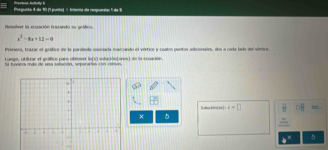 Previous Activity 5 
Pregunta 4 de 10 (1 punto) | Intento de respuesta: 1 de 5 
Resolver la ecuación trazando su gráfico.
x^2-8x+12=0
Primero, trazar el gráfico de la parábola asociada marcando el vértice y cuatro puntos adicionales, dos a cada lado del vértice. 
Luego, utilizar el gráfico para obtener ln (s) solución(ones) de la ecuación. 
Si tuviera más de una solución, separarlas con comas.
 □ /□  
Solución(es): x=□ □  □ /□  
× 
No 
solución coda tu 
s 
4