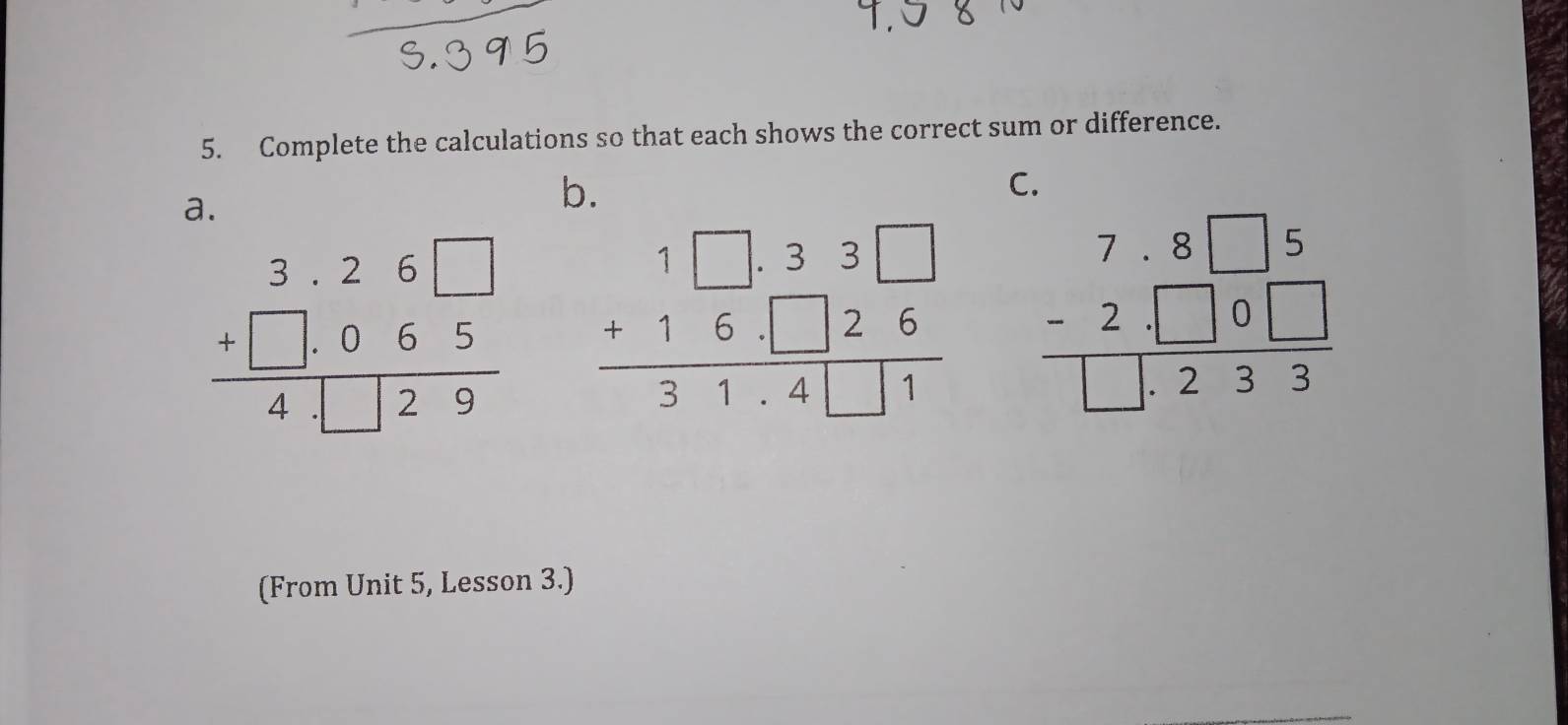 Complete the calculations so that each shows the correct sum or difference.
a.
b.
C.
beginarrayr 3.26□  +□ .065 hline 4□ 29endarray beginarrayr 1□ .33□  +16.□ 26 hline 31.4□ 1endarray beginarrayr 7.8□ 5 -2.□ 0□  hline □ .233endarray
(From Unit 5, Lesson 3.)