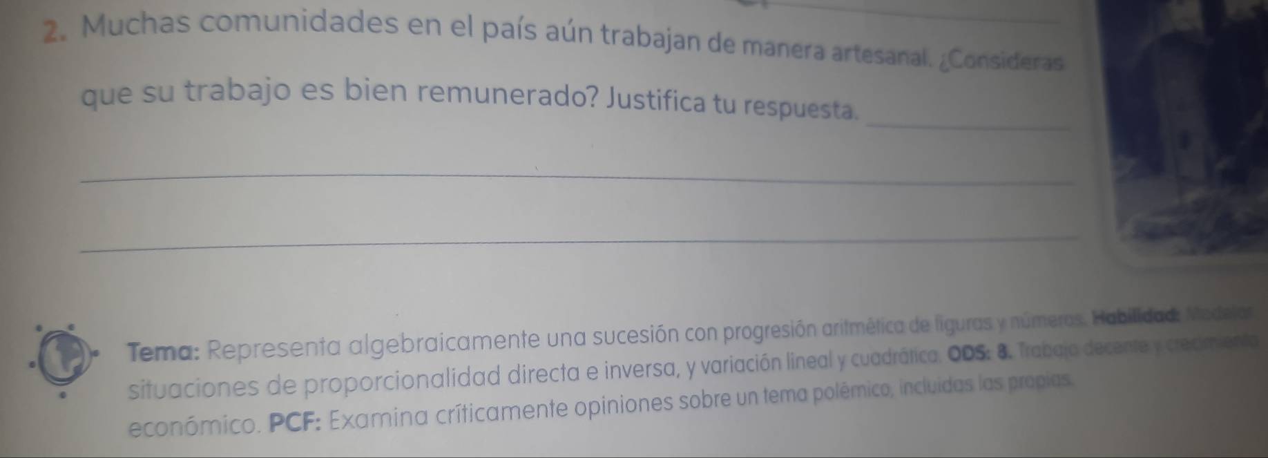 Muchas comunidades en el país aún trabajan de manera artesanal. ¿Consideras 
_ 
que su trabajo es bien remunerado? Justifica tu respuesta. 
_ 
_ 
Tema: Representa algebraicamente una sucesión con progresión aritmética de liguras y números. Habilidad: Medelar 
situaciones de proporcionalidad directa e inversa, y variación lineal y cuadrática. ODS: 8. Trabaja decente y creamento 
económico. PCF: Examina críticamente opiniones sobre un tema polêmico, incluidas las propias.