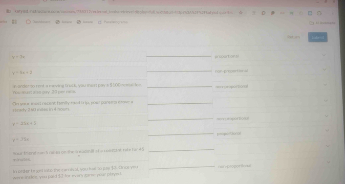 katyisd.instructure.com/courses/755312/external_tools/retrieve?display=full_wilth&url=https%3A%2F%2Fkatyisd.quiz-B< 
arks Dashboard Aerare Awate d Paralelograns All Sookmahs
Return Subenit
 y=3x
proportional
y=5x+2
non-proportional
In order to rent a moving truck, you must pay a $100 rental fee.
You must also pay . 20 per mile. non-proportional
On your most recent family road trip, your parents drove a
steady 260 miles in 4 hours.
non-proportional
y=25x+5
y=.75x proportional
Your friend ran 5 miles on the treadmill at a constant rate for 45
minutes.
In order to get into the carnival, you had to pay $3. Once you
were inside, you paid $2 for every game your played. non-proportional