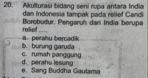 Akulturasi bidang seni rupa antara India
dan Indonesia tampak pada relief Candi
Borobudur. Pengaruh dari India berupa
relief ....
a. perahu bercadik
b. burung garuda
c. rumah panggung
d. perahu lesung
e. Sang Buddha Gautama