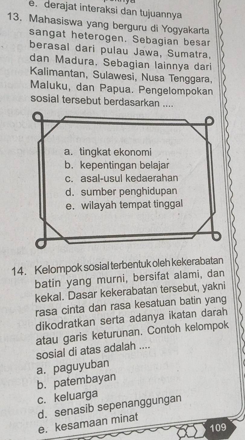 e. derajat interaksi dan tujuannya
13. Mahasiswa yang berguru di Yogyakarta
sangat heterogen. Sebagian besar
berasal dari pulau Jawa, Sumatra,
dan Madura. Sebagian lainnya dari
Kalimantan, Sulawesi, Nusa Tenggara,
Maluku, dan Papua. Pengelompokan
sosial tersebut berdasarkan ....
a. tingkat ekonomi
b. kepentingan belajar
c. asal-usul kedaerahan
d. sumber penghidupan
e. wilayah tempat tinggal
14. Kelompok sosial terbentuk oleh kekerabatan
batin yang murni, bersifat alami, dan
kekal. Dasar kekerabatan tersebut, yakni
rasa cinta dan rasa kesatuan batin yang
dikodratkan serta adanya ikatan darah
atau garis keturunan. Contoh kelompok
sosial di atas adalah ....
a. paguyuban
b. patembayan
c. keluarga
d. senasib sepenanggungan
e. kesamaan minat
109