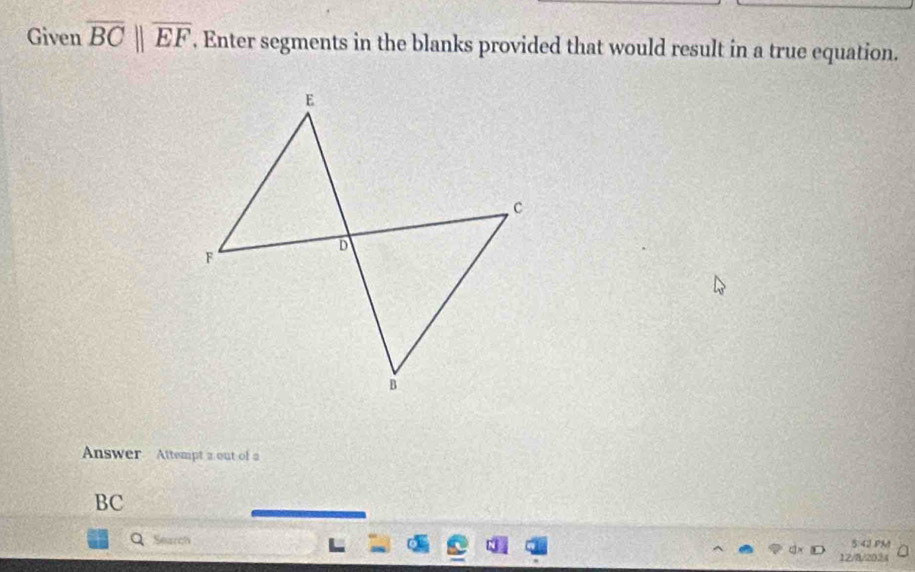 Given overline BC||overline EF. Enter segments in the blanks provided that would result in a true equation. 
Answer Attempt 2 out of a 
BC 
Search 5:4J PM 
12/8/2034