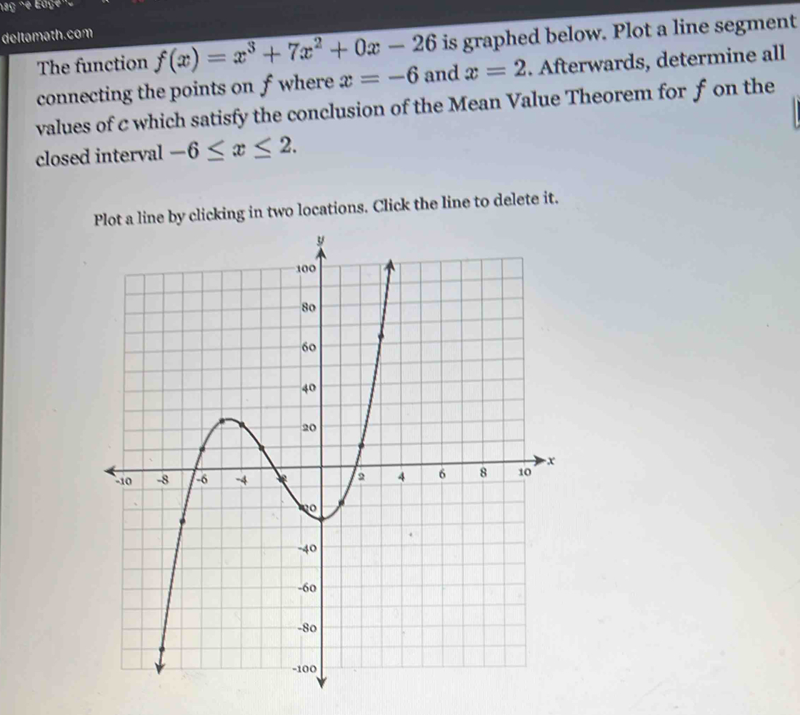 deltamath.com 
The function f(x)=x^3+7x^2+0x-26 is graphed below. Plot a line segment 
connecting the points on f where x=-6 and x=2. Afterwards, determine all 
values of c which satisfy the conclusion of the Mean Value Theorem for f on the 
closed interval -6≤ x≤ 2. 
Plot a line by clicking in two locations. Click the line to delete it.