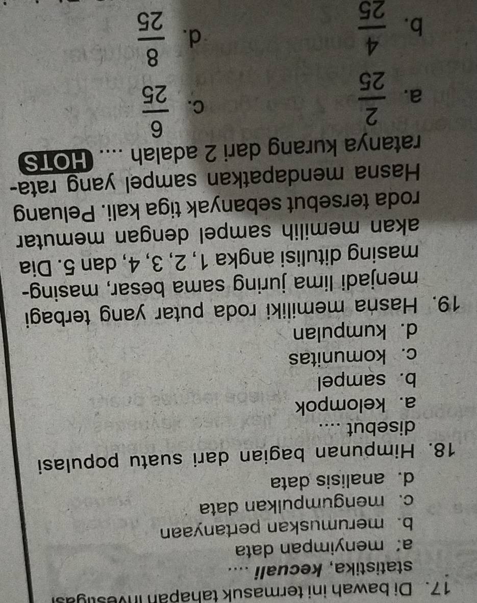 Di bawah ini termasuk tahapan investigasi
statistika, kecuali ....
a: menyimpan data
b. merumuskan pertanyaan
c. mengumpulkan data
d. analisis data
18. Himpunan bagian dari suatu populasi
disebut ...._
a. kelompok
b. sampel
c. komunitas
d. kumpulan
19. Hasna memiliki roda putar yang terbagi
menjadi lima juring sama besar, masing-
masing ditulisi angka 1, 2, 3, 4, dan 5. Dia
akan memilih sampel dengan memutar
roda tersebut sebanyak tiga kali. Peluang
Hasna mendapatkan sampel yang rata-
ratanya kurang dari 2 adalah .... HOTS
a.  2/25 
C.  6/25 
b.  4/25 
d.  8/25 